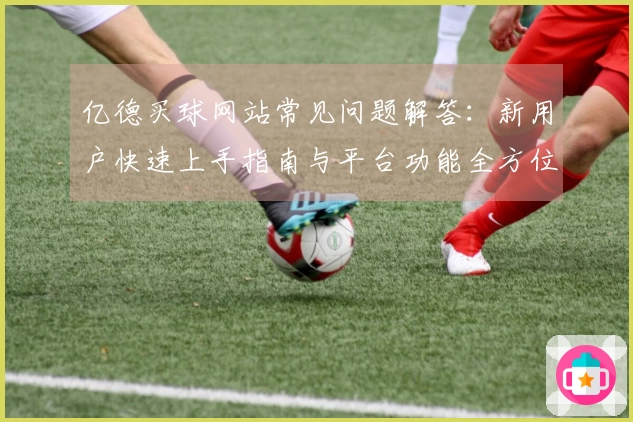 亿德买球网站常见问题解答：新用户快速上手指南与平台功能全方位解析