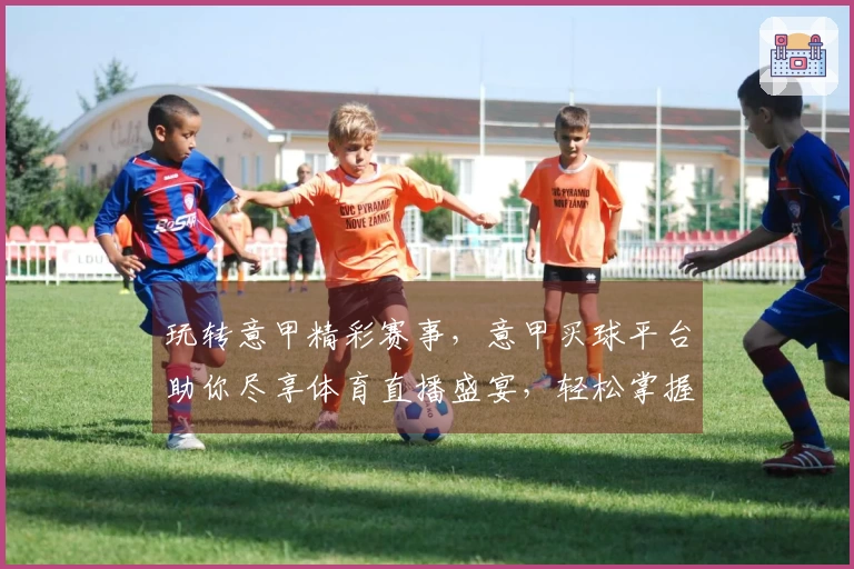 玩转意甲精彩赛事，意甲买球平台助你尽享体育直播盛宴，轻松掌握最新动态。