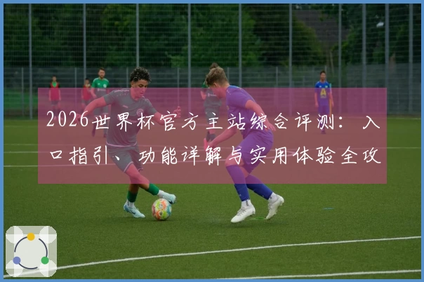 2026世界杯官方主站综合评测：入口指引、功能详解与实用体验全攻略