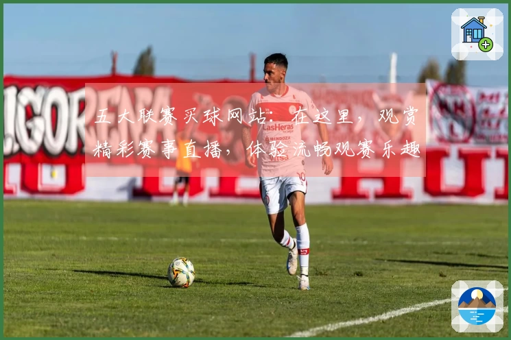 五大联赛买球网站：在这里，观赏精彩赛事直播，体验流畅观赛乐趣