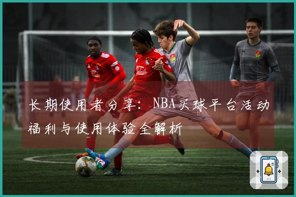 长期使用者分享：NBA买球平台活动福利与使用体验全解析